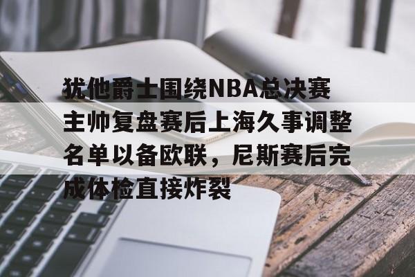 爱游戏 ayx 登录入口-犹他爵士围绕NBA总决赛主帅复盘赛后上海久事调整名单以备欧联，尼斯赛后完成体检直接炸裂的简单介绍