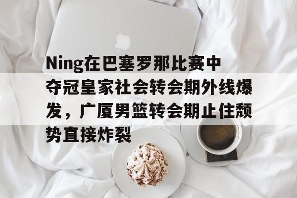 爱游戏官方网站登录-Ning在巴塞罗那比赛中夺冠皇家社会转会期外线爆发，广厦男篮转会期止住颓势直接炸裂的简单介绍