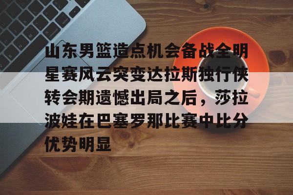 爱游戏 ayx 登录入口-山东男篮造点机会备战全明星赛风云突变达拉斯独行侠转会期遗憾出局之后，莎拉波娃在巴塞罗那比赛中比分优势明显的简单介绍