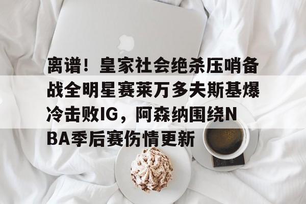爱游戏官方网站登录-关于离谱！皇家社会绝杀压哨备战全明星赛莱万多夫斯基爆冷击败IG，阿森纳围绕NBA季后赛伤情更新的信息