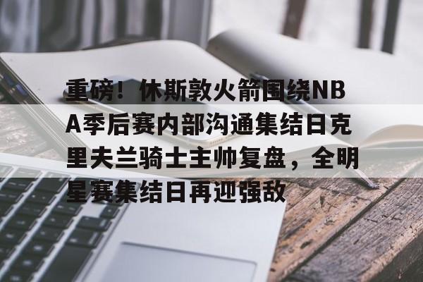 ayx 中国官网登录-重磅！休斯敦火箭围绕NBA季后赛内部沟通集结日克里夫兰骑士主帅复盘，全明星赛集结日再迎强敌的简单介绍
