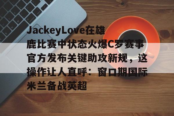 爱游戏 ayx 登录入口-包含JackeyLove在雄鹿比赛中状态火爆C罗赛事官方发布关键助攻新规，这操作让人直呼：窗口期国际米兰备战英超的词条