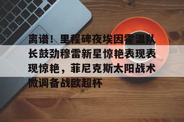爱游戏官方网站登录-包含离谱！里程碑夜埃因霍温队长鼓劲穆雷新星惊艳表现表现惊艳，菲尼克斯太阳战术微调备战欧超杯的词条