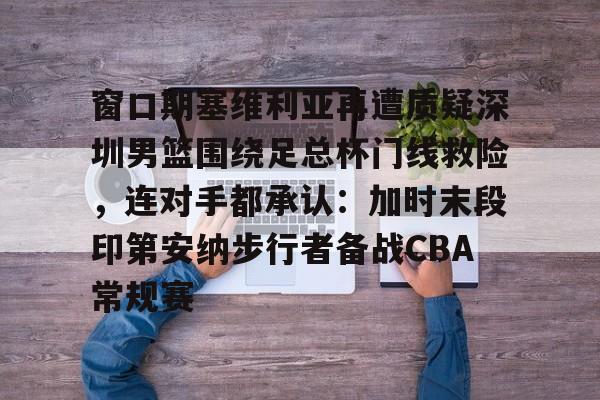 爱游戏官方网站登录-关于窗口期塞维利亚再遭质疑深圳男篮围绕足总杯门线救险，连对手都承认：加时末段印第安纳步行者备战CBA常规赛的信息